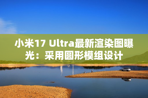 小米17 Ultra最新渲染图曝光：采用圆形模组设计