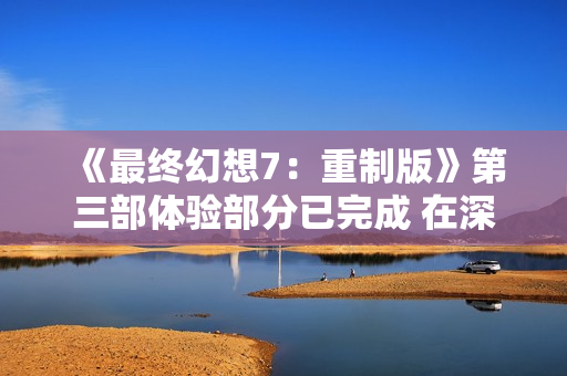 《最终幻想7：重制版》第三部体验部分已完成 在深度打磨