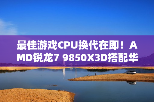 最佳游戏CPU换代在即！AMD锐龙7 9850X3D搭配华硕B850现身