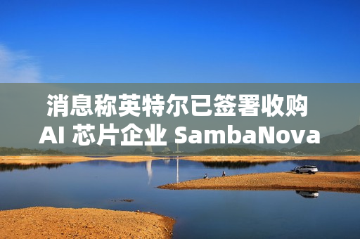 消息称英特尔已签署收购 AI 芯片企业 SambaNova 意向书