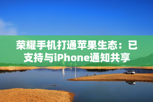 荣耀手机打通苹果生态：已支持与iPhone通知共享