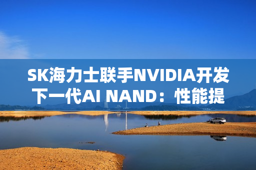 SK海力士联手NVIDIA开发下一代AI NAND：性能提升10倍！