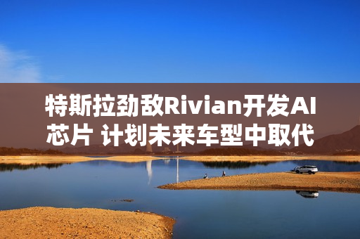 特斯拉劲敌Rivian开发AI芯片 计划未来车型中取代英伟达产品