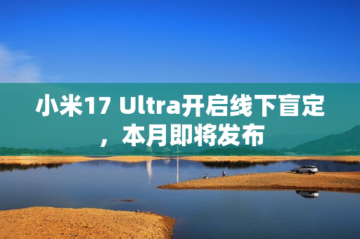 小米17 Ultra开启线下盲定，本月即将发布