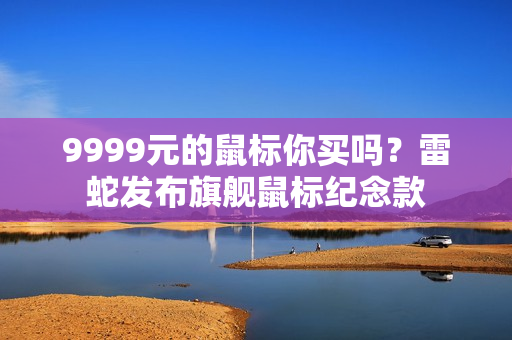 9999元的鼠标你买吗？雷蛇发布旗舰鼠标纪念款