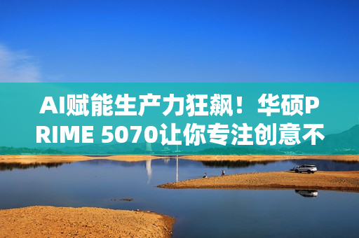 AI赋能生产力狂飙！华硕PRIME 5070让你专注创意不等待