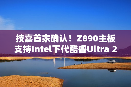 技嘉首家确认！Z890主板支持Intel下代酷睿Ultra 200S Plus