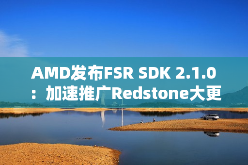 AMD发布FSR SDK 2.1.0：加速推广Redstone大更新
