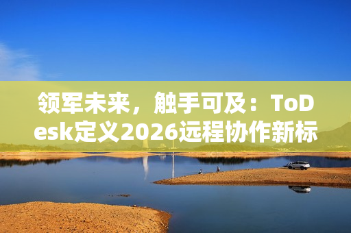 领军未来，触手可及：ToDesk定义2026远程协作新标准