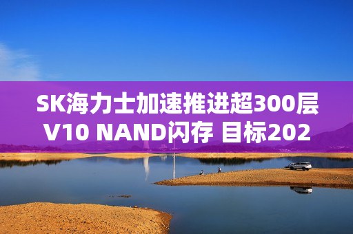 SK海力士加速推进超300层V10 NAND闪存 目标2027年量产