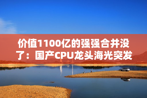 价值1100亿的强强合并没了：国产CPU龙头海光突发 终止收购中科曙光