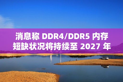 消息称 DDR4/DDR5 内存短缺状况将持续至 2027 年第四季度