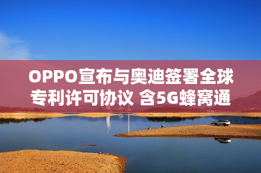 OPPO宣布与奥迪签署全球专利许可协议 含5G蜂窝通信 OPPO宣布与奥迪签署全球专利许可协议 含5G蜂窝通信