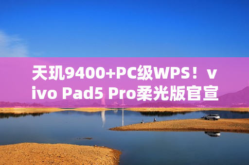 天玑9400+PC级WPS！vivo Pad5 Pro柔光版官宣：移动办公新标杆