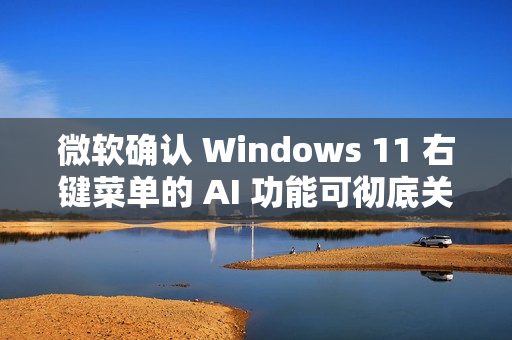 微软确认 Windows 11 右键菜单的 AI 功能可彻底关闭