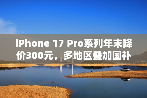 iPhone 17 Pro系列年末降价300元，多地区叠加国补至高省800元
