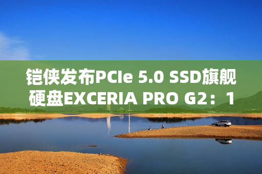铠侠发布PCIe 5.0 SSD旗舰硬盘EXCERIA PRO G2：14.9GB/s性能天花板