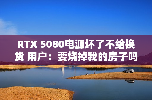 RTX 5080电源坏了不给换货 用户：要烧掉我的房子吗