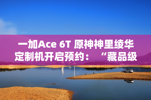 一加Ace 6T 原神神里绫华定制机开启预约： “藏品级”专属手提箱礼盒