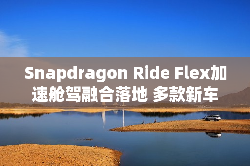 Snapdragon Ride Flex加速舱驾融合落地 多款新车型集中发布