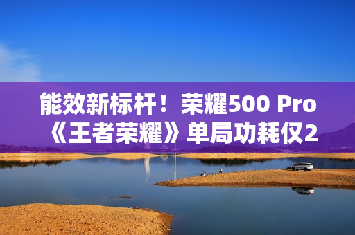 能效新标杆！荣耀500 Pro《王者荣耀》单局功耗仅2.8瓦