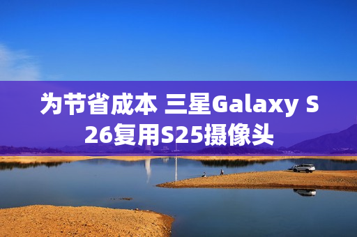 为节省成本 三星Galaxy S26复用S25摄像头