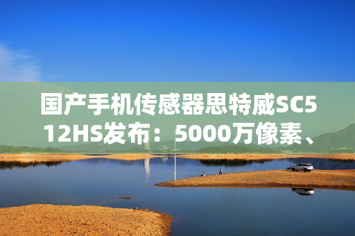 国产手机传感器思特威SC512HS发布：5000万像素、超低功耗