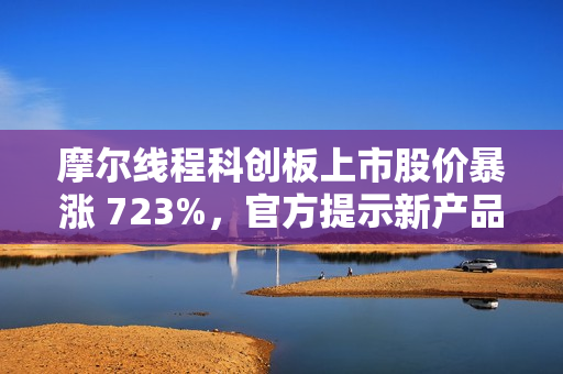 摩尔线程科创板上市股价暴涨 723%，官方提示新产品量产仍需时日
