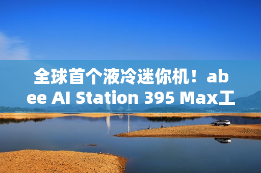 全球首个液冷迷你机！abee AI Station 395 Max工作站图赏