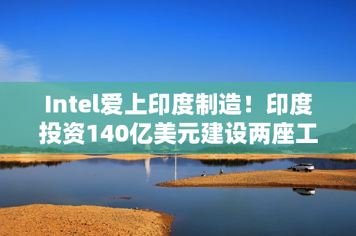 Intel爱上印度制造！印度投资140亿美元建设两座工厂