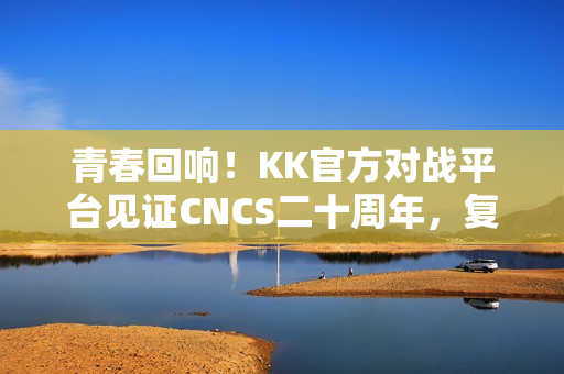 青春回响！KK官方对战平台见证CNCS二十周年，复刻CS1.6的荣耀时代！