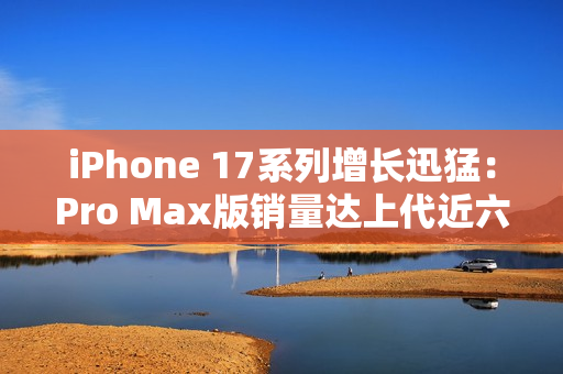 iPhone 17系列增长迅猛:Pro Max版销量达上代近六成 iPhone 17系列增长迅猛:Pro Max版销量达上代近六成