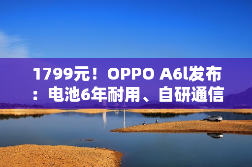 1799元!OPPO A6l发布:电池6年耐用、自研通信增强芯片 1799元!OPPO A6l发布:电池6年耐用、自研通信增强芯片