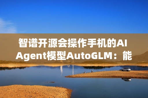 智谱开源会操作手机的AI Agent模型AutoGLM：能自动操作微信、淘宝、抖音等