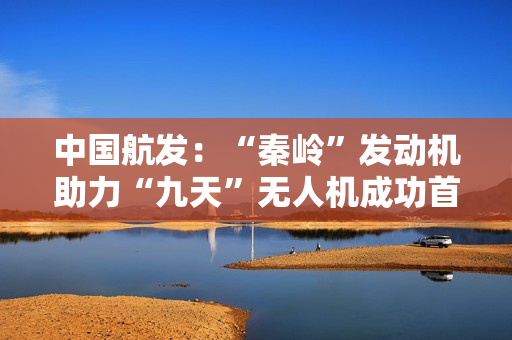 中国航发：“秦岭”发动机助力“九天”无人机成功首飞