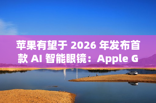 苹果有望于 2026 年发布首款 AI 智能眼镜：Apple Glasses