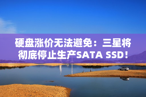 硬盘涨价无法避免：三星将彻底停止生产SATA SSD！