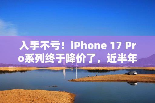 入手不亏！iPhone 17 Pro系列终于降价了，近半年官方最低价...