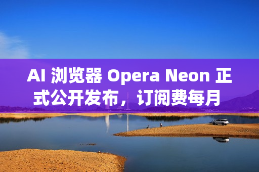 AI 浏览器 Opera Neon 正式公开发布，订阅费每月 19.9 美元