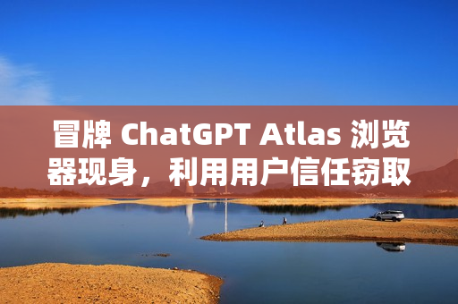 冒牌 ChatGPT Atlas 浏览器现身，利用用户信任窃取账户密码