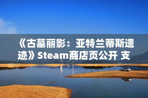 《古墓丽影：亚特兰蒂斯遗迹》Steam商店页公开 支持中文配音