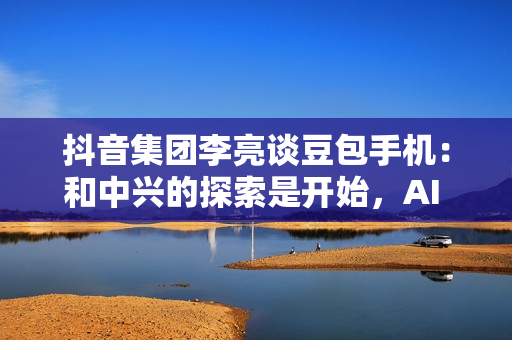 抖音集团李亮谈豆包手机：和中兴的探索是开始，AI 一定是未来