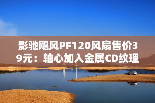 影驰飓风PF120风扇售价39元：轴心加入金属CD纹理 提供正反叶版本