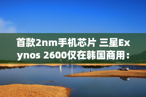 首款2nm手机芯片 三星Exynos 2600仅在韩国商用：无缘国内