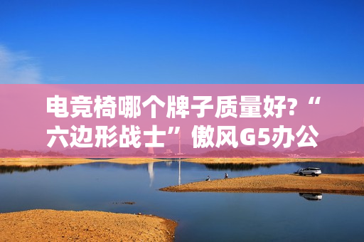 电竞椅哪个牌子质量好?“六边形战士”傲风G5办公打游戏两不误!