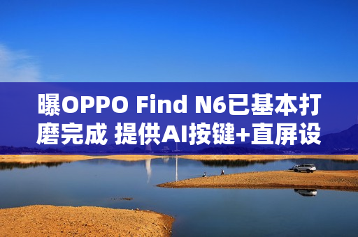 曝OPPO Find N6已基本打磨完成 提供AI按键+直屏设计