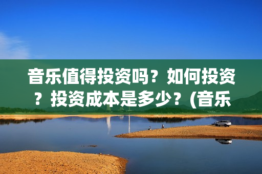 音乐值得投资吗？如何投资？投资成本是多少？(音乐类赚钱的行业)