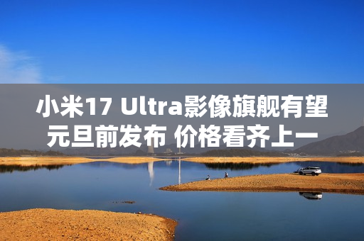 小米17 Ultra影像旗舰有望元旦前发布 价格看齐上一代
