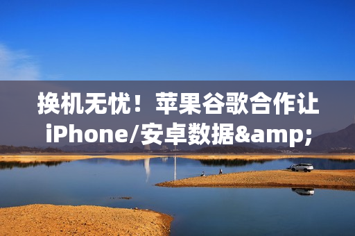 换机无忧！苹果谷歌合作让iPhone/安卓数据&ldquo;一键搬家&rdquo;