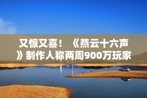 又惊又喜! 《燕云十六声》制作人称两周900万玩家是责任的象征 又惊又喜! 《燕云十六声》制作人称两周900万玩家是责任的象征